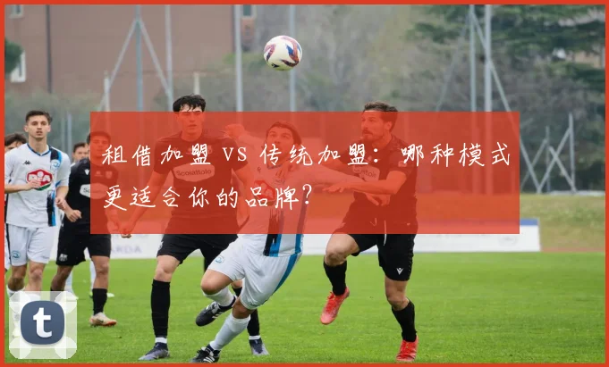 租借加盟 vs 传统加盟：哪种模式更适合你的品牌？