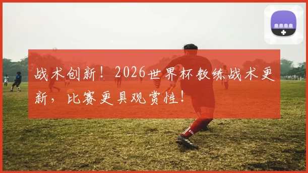 战术创新！2026世界杯教练战术更新，比赛更具观赏性！