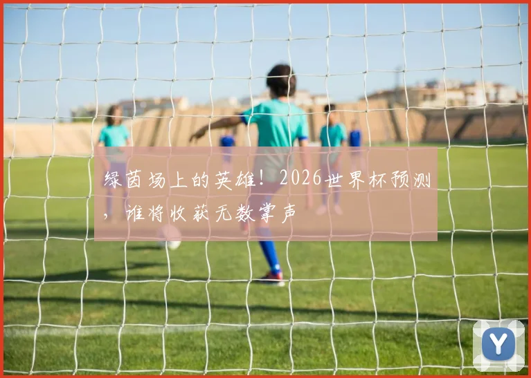 绿茵场上的英雄！2026世界杯预测，谁将收获无数掌声