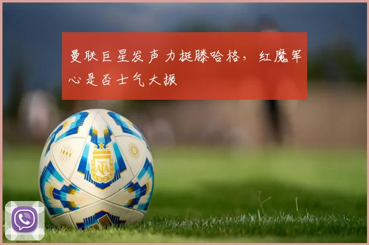 曼联巨星发声力挺滕哈格,红魔军心是否士气大振