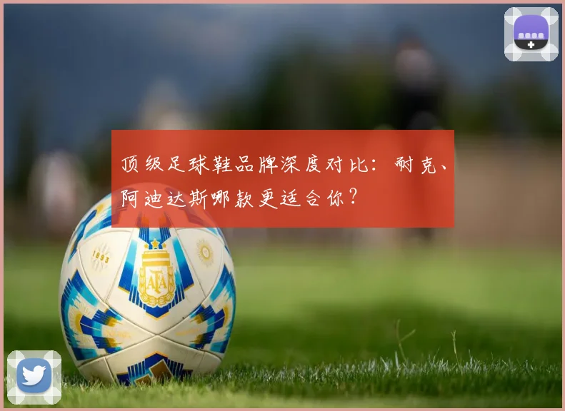 顶级足球鞋品牌深度对比：耐克、阿迪达斯哪款更适合你？
