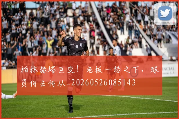 柏林赫塔巨变！老板一怒之下，球员何去何从_20260526085143