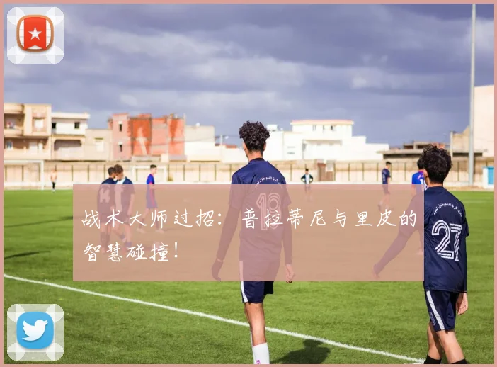 战术大师过招：普拉蒂尼与里皮的智慧碰撞！