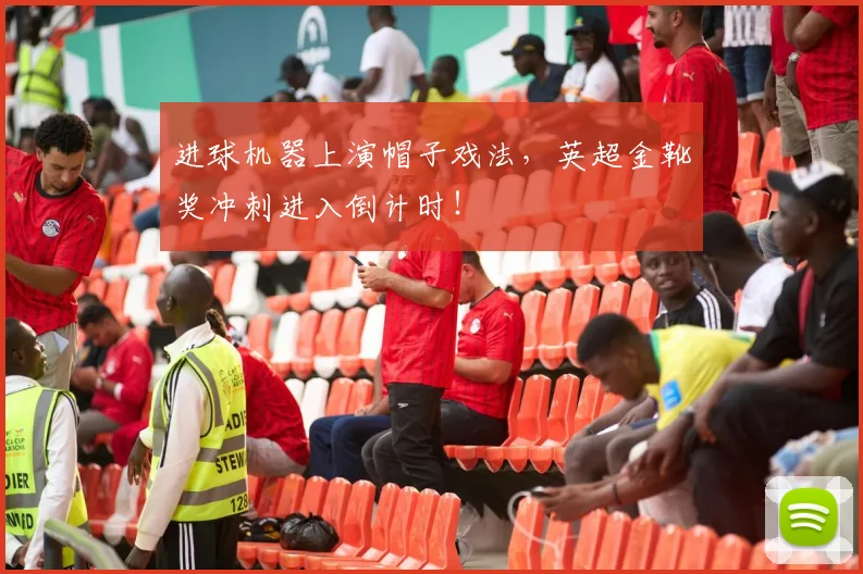 进球机器上演帽子戏法，英超金靴奖冲刺进入倒计时！