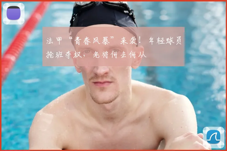 法甲“青春风暴”来袭！年轻球员抢班夺权，老将何去何从