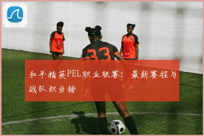 和平精英PEL职业联赛：最新赛程与战队积分榜