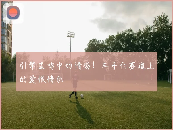 引擎轰鸣中的情感！车手们赛道上的爱恨情仇