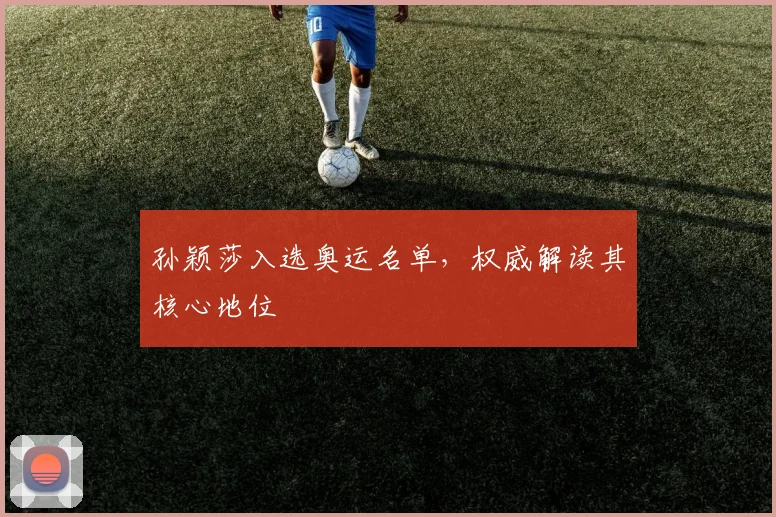 孙颖莎入选奥运名单，权威解读其核心地位