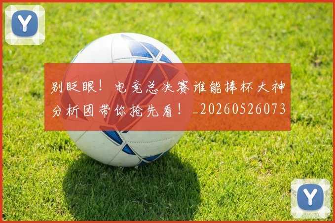 别眨眼！电竞总决赛谁能捧杯大神分析团带你抢先看！_20260526073312