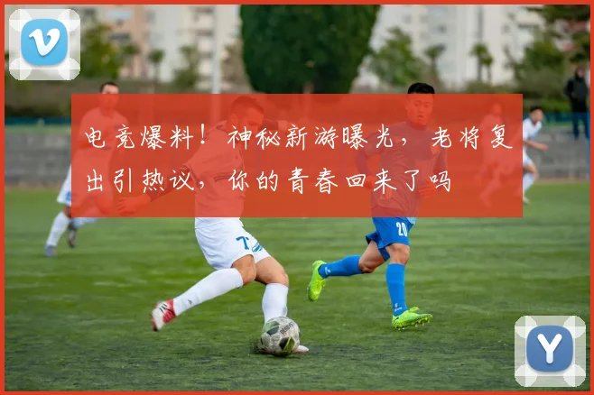 电竞爆料！神秘新游曝光，老将复出引热议，你的青春回来了吗