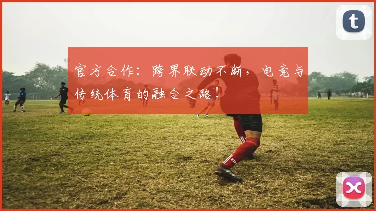 官方合作：跨界联动不断，电竞与传统体育的融合之路！