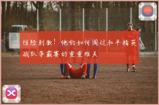 惊险刺激!他们如何闯过和平精英战队争霸赛的重重难关