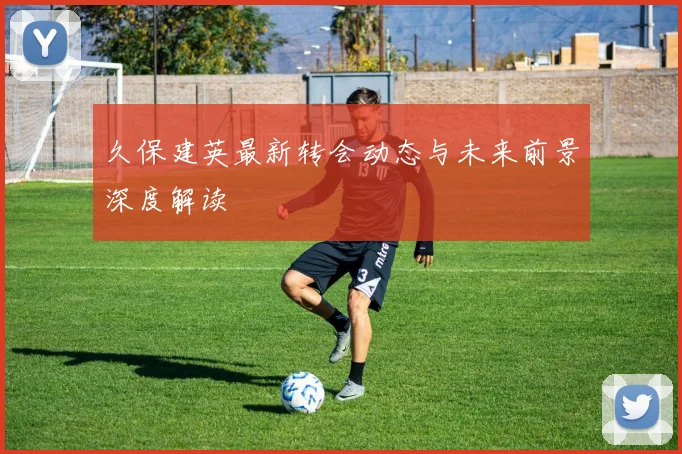 久保建英最新转会动态与未来前景深度解读