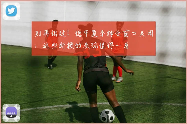 别再错过！德甲夏季转会窗口关闭，这些新援的表现值得一看