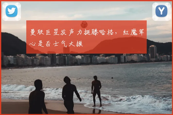 曼联巨星发声力挺滕哈格，红魔军心是否士气大振