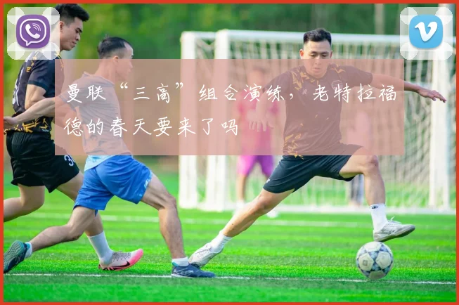 曼联“三高”组合演练，老特拉福德的春天要来了吗