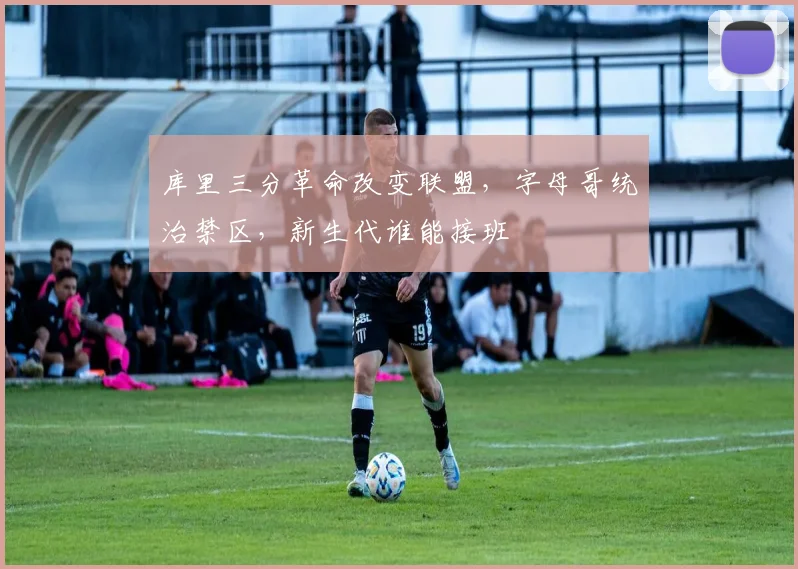 库里三分革命改变联盟,字母哥统治禁区,新生代谁能接班