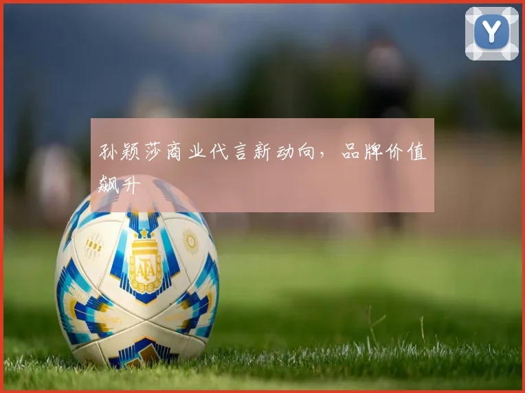 孙颖莎商业代言新动向，品牌价值飙升