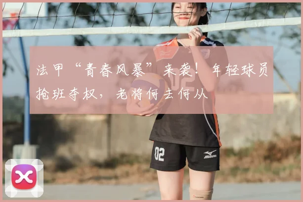 法甲“青春风暴”来袭！年轻球员抢班夺权，老将何去何从