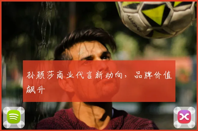 孙颖莎商业代言新动向，品牌价值飙升