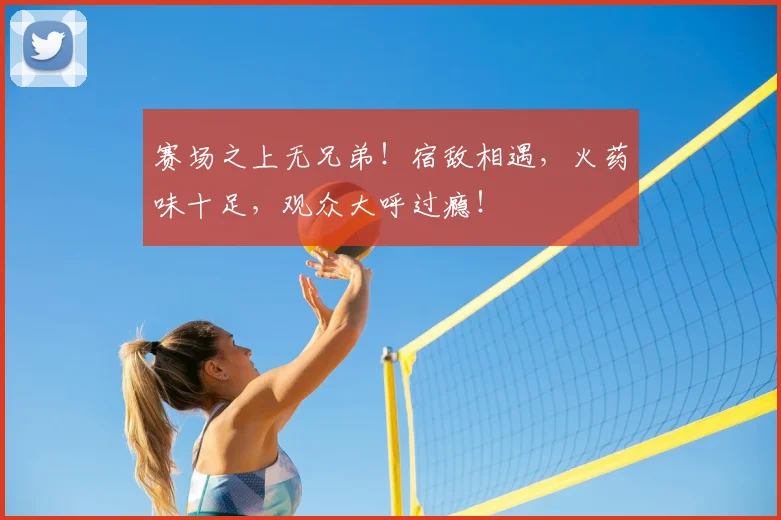赛场之上无兄弟！宿敌相遇，火药味十足，观众大呼过瘾！