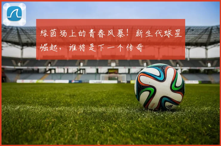 绿茵场上的青春风暴!新生代球星崛起,谁将是下一个传奇