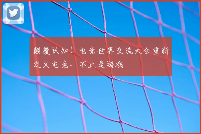 颠覆认知!电竞世界交流大会重新定义电竞,不止是游戏
